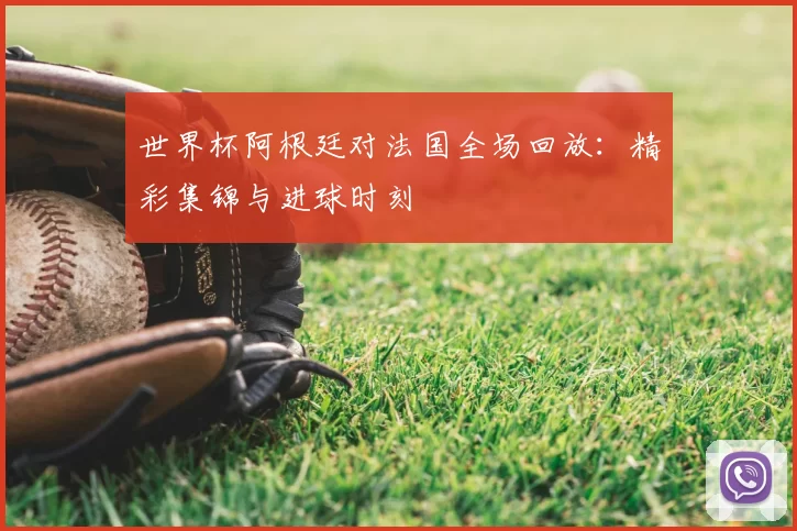 世界杯阿根廷对法国全场回放：精彩集锦与进球时刻