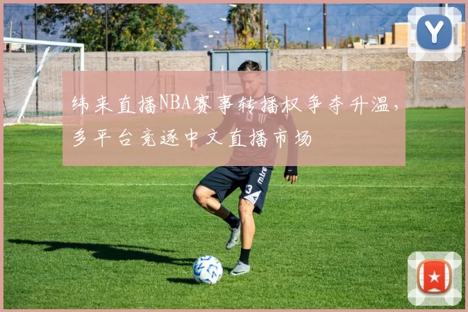 纬来直播NBA赛事转播权争夺升温，多平台竞逐中文直播市场
