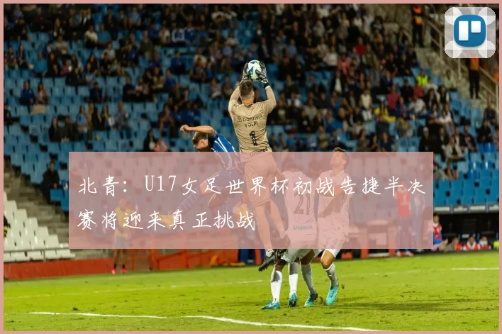 北青：U17女足世界杯初战告捷半决赛将迎来真正挑战