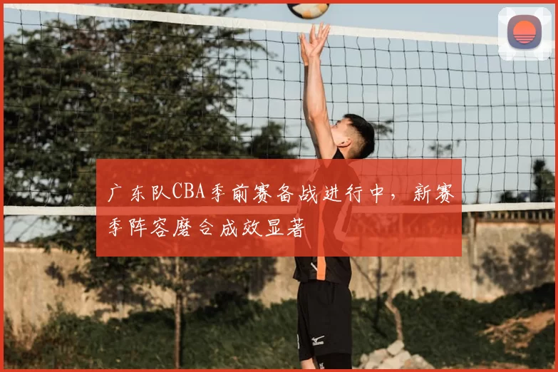 广东队CBA季前赛备战进行中，新赛季阵容磨合成效显著
