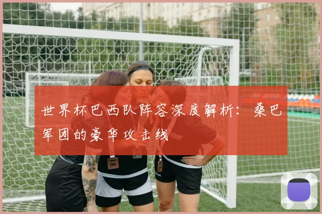 世界杯巴西队阵容深度解析：桑巴军团的豪华攻击线