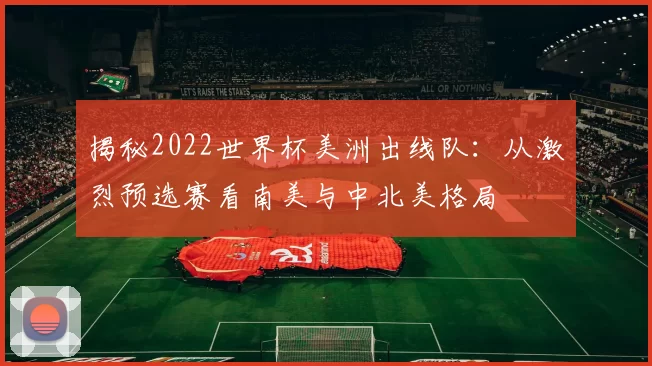揭秘2022世界杯美洲出线队：从激烈预选赛看南美与中北美格局