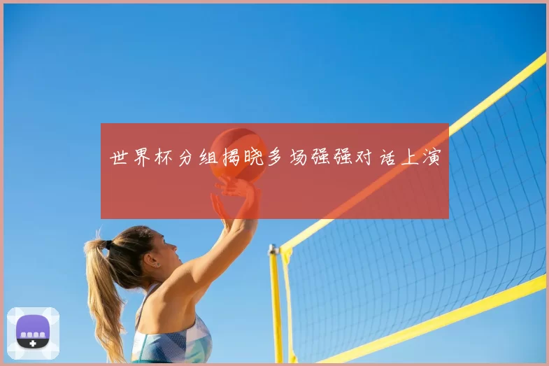 世界杯分组揭晓多场强强对话上演