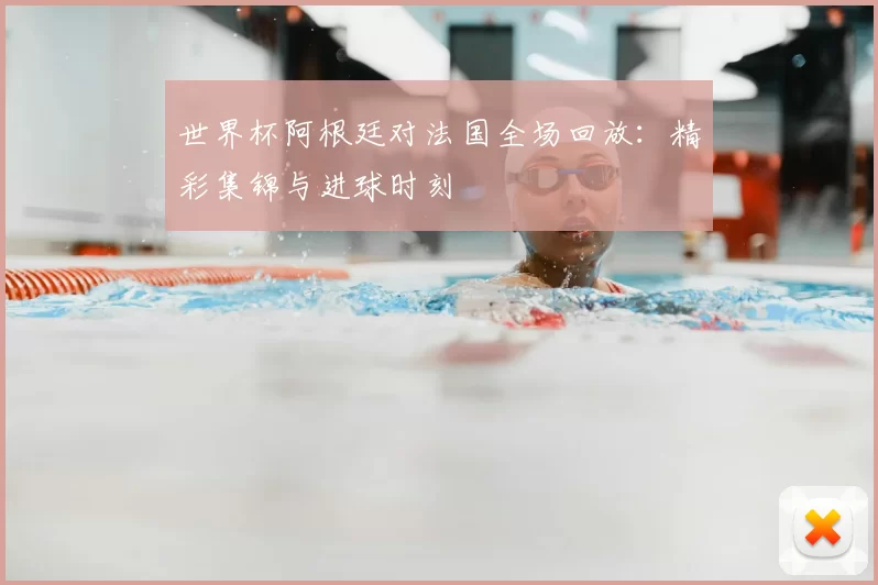 世界杯阿根廷对法国全场回放:精彩集锦与进球时刻