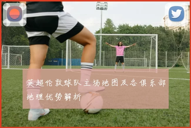 英超伦敦球队主场地图及各俱乐部地理优势解析