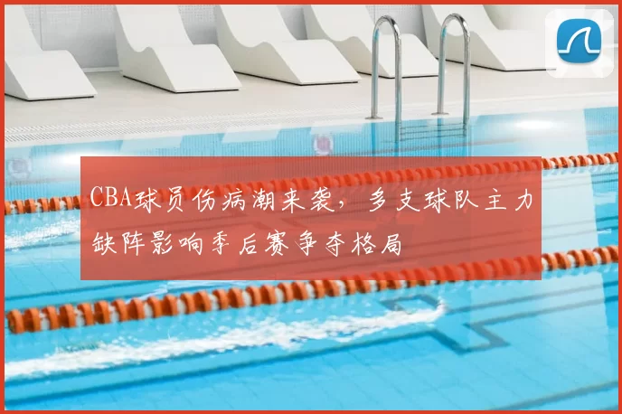 CBA球员伤病潮来袭，多支球队主力缺阵影响季后赛争夺格局