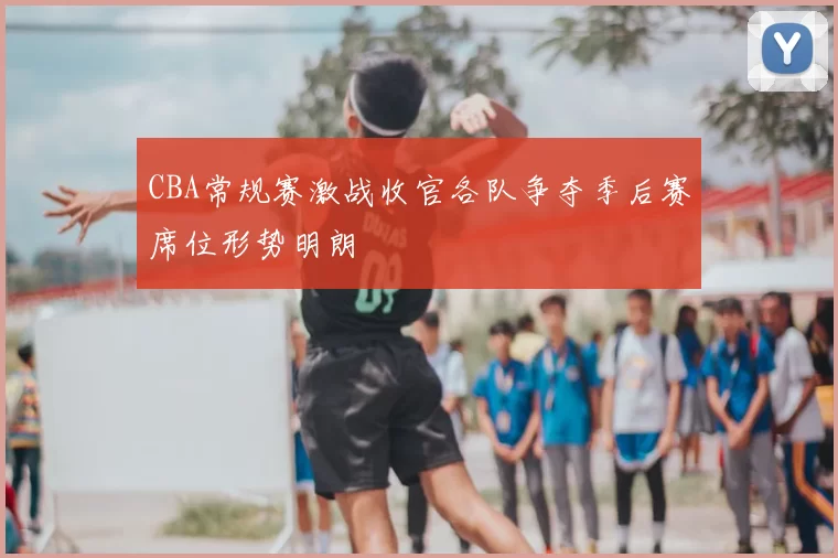 CBA常规赛激战收官各队争夺季后赛席位形势明朗