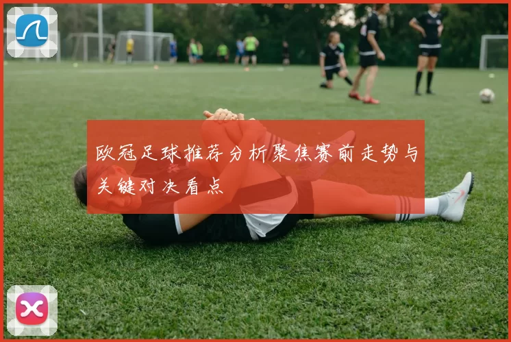 欧冠足球推荐分析聚焦赛前走势与关键对决看点