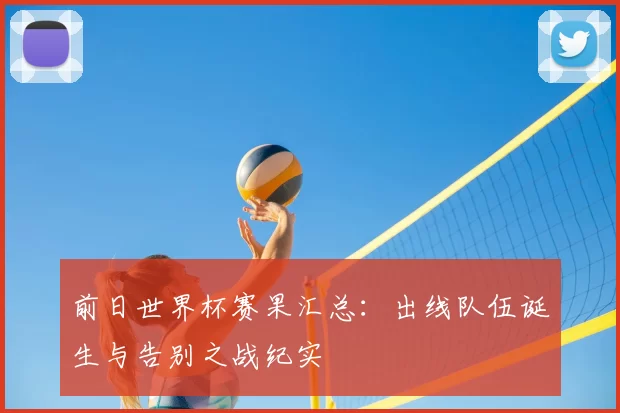 前日世界杯赛果汇总：出线队伍诞生与告别之战纪实