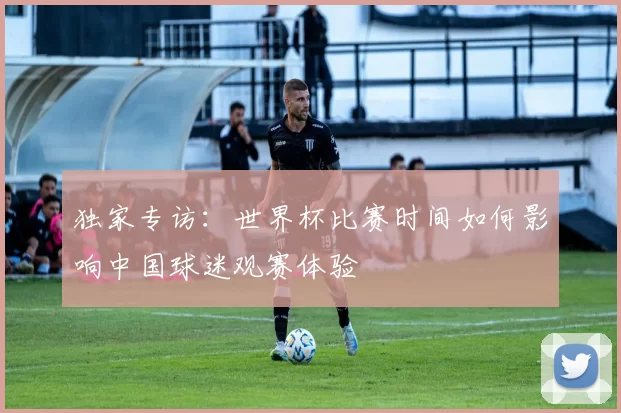 独家专访：世界杯比赛时间如何影响中国球迷观赛体验