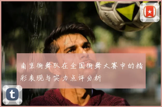 南京街舞队在全国街舞大赛中的精彩表现与实力点评分析