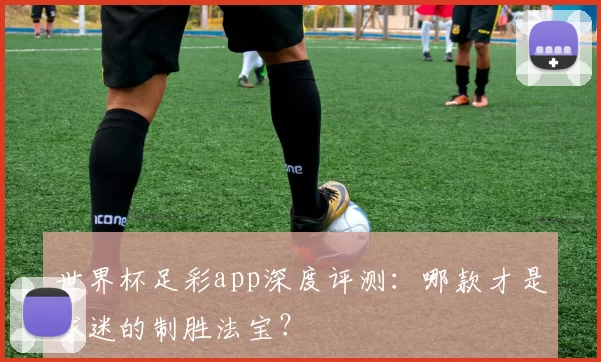 世界杯足彩app深度评测：哪款才是球迷的制胜法宝？