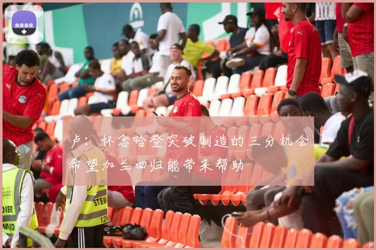 卢：怀念哈登突破制造的三分机会希望加兰回归能带来帮助