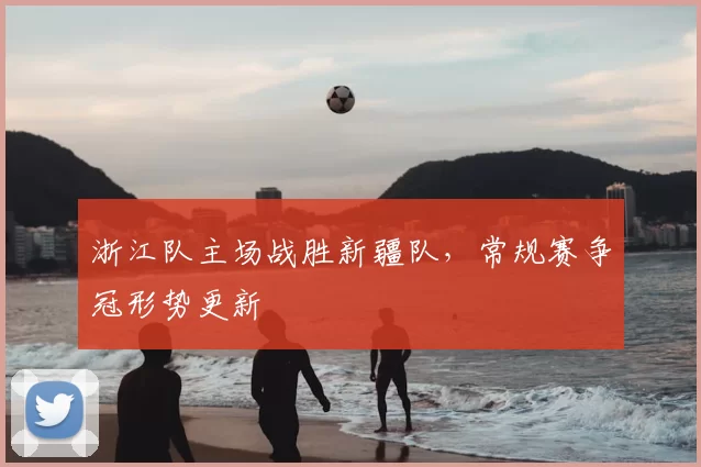 浙江队主场战胜新疆队，常规赛争冠形势更新