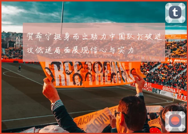贺希宁挺身而出助力中国队打破进攻低迷局面展现信心与实力