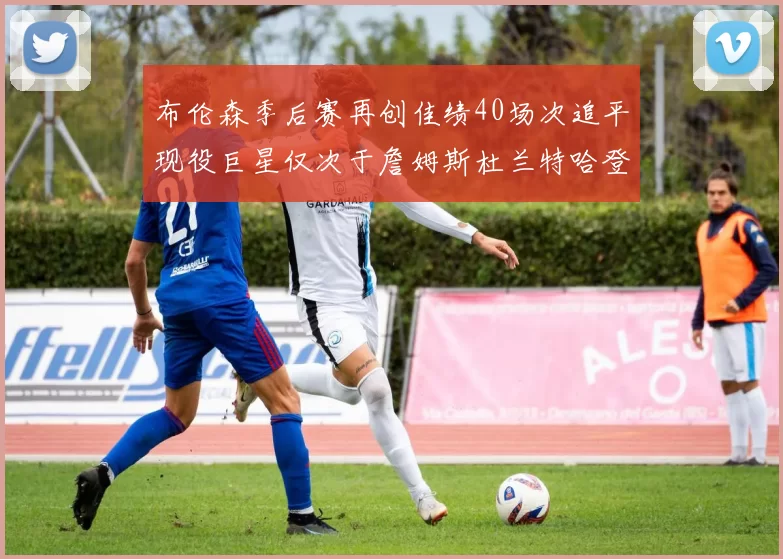 布伦森季后赛再创佳绩40场次追平现役巨星仅次于詹姆斯杜兰特哈登