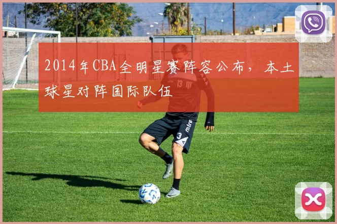 2014年CBA全明星赛阵容公布，本土球星对阵国际队伍