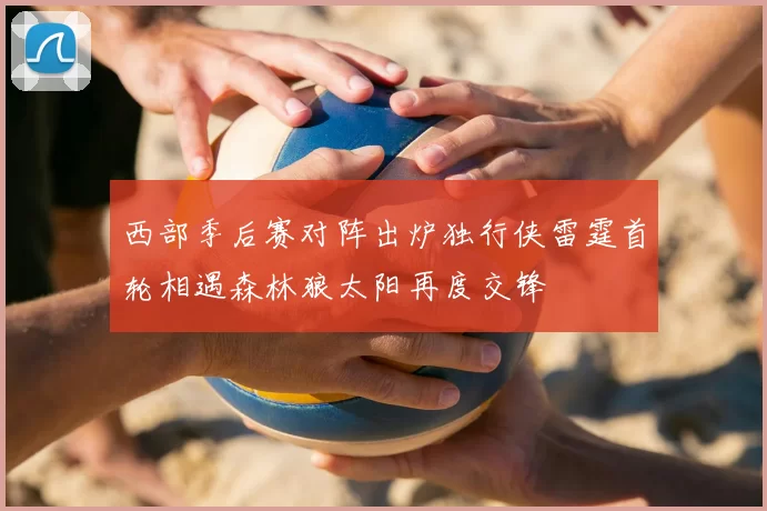 西部季后赛对阵出炉独行侠雷霆首轮相遇森林狼太阳再度交锋