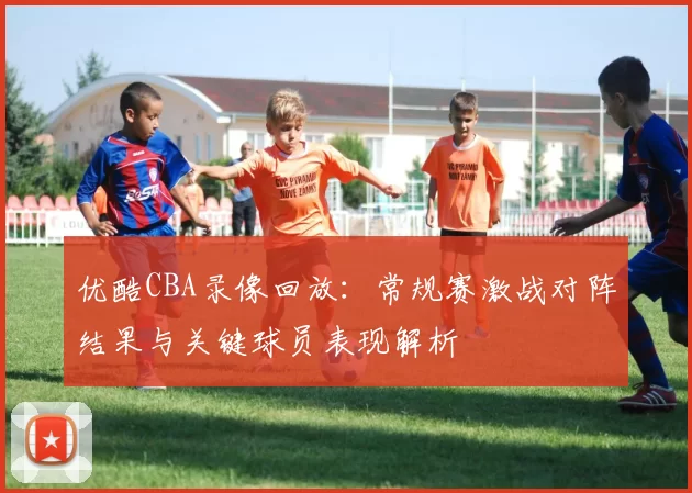 优酷CBA录像回放：常规赛激战对阵结果与关键球员表现解析