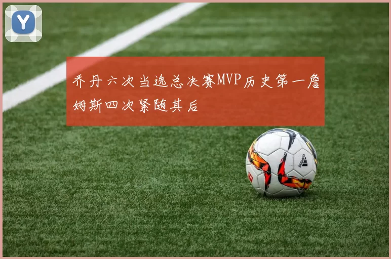 乔丹六次当选总决赛MVP历史第一詹姆斯四次紧随其后
