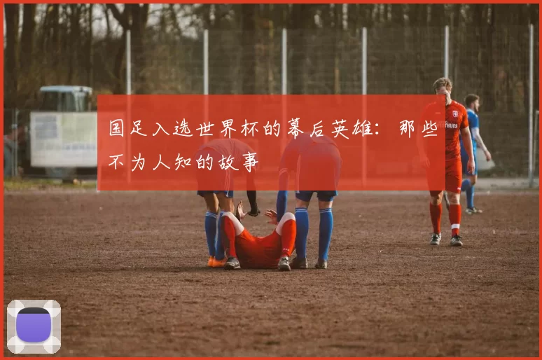 国足入选世界杯的幕后英雄:那些不为人知的故事