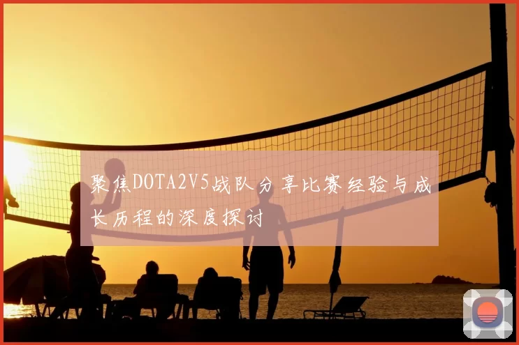 聚焦DOTA2V5战队分享比赛经验与成长历程的深度探讨