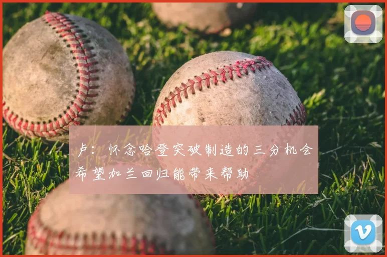 卢：怀念哈登突破制造的三分机会希望加兰回归能带来帮助