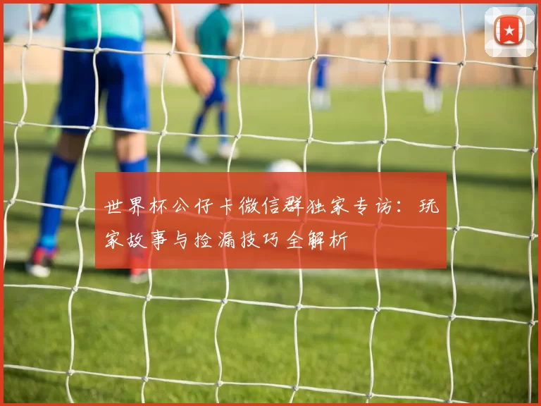 世界杯公仔卡微信群独家专访：玩家故事与捡漏技巧全解析