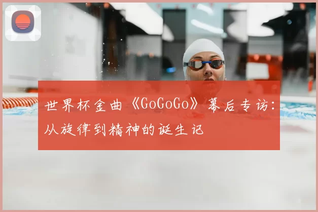 世界杯金曲《GoGoGo》幕后专访:从旋律到精神的诞生记