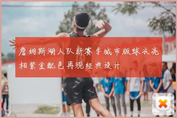 詹姆斯湖人队新赛季城市版球衣亮相紫金配色再现经典设计