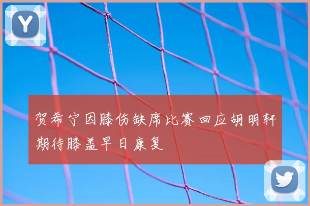贺希宁因膝伤缺席比赛回应胡明轩期待膝盖早日康复