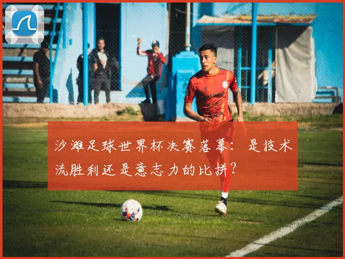 沙滩足球世界杯决赛落幕：是技术流胜利还是意志力的比拼？
