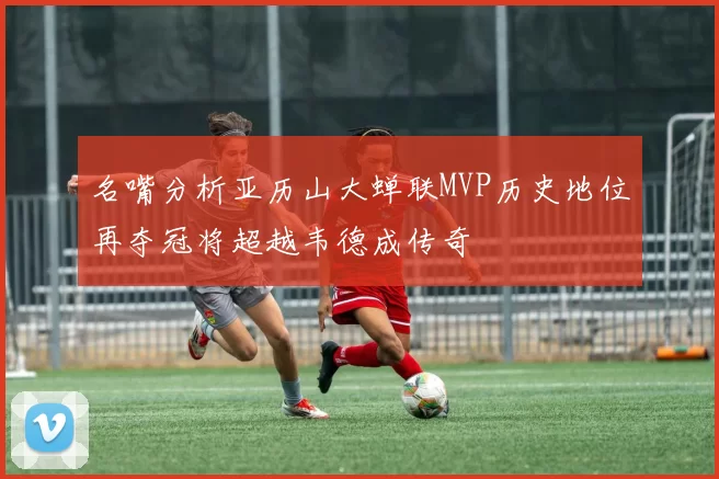 名嘴分析亚历山大蝉联MVP历史地位再夺冠将超越韦德成传奇