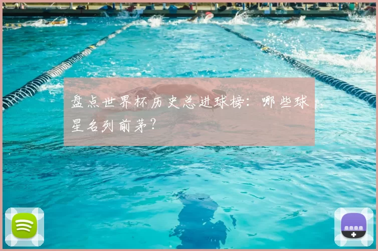 盘点世界杯历史总进球榜：哪些球星名列前茅？