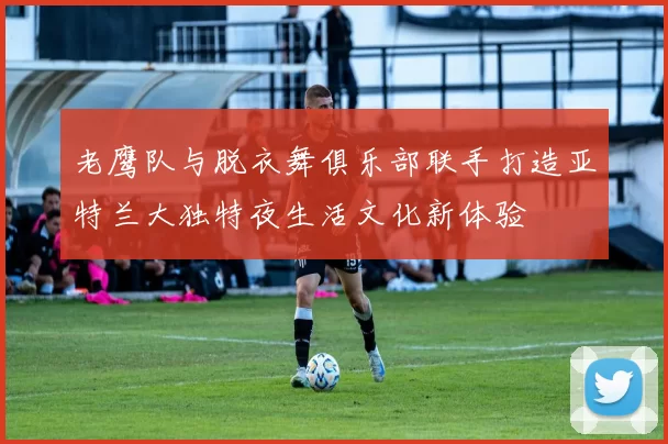 老鹰队与脱衣舞俱乐部联手打造亚特兰大独特夜生活文化新体验