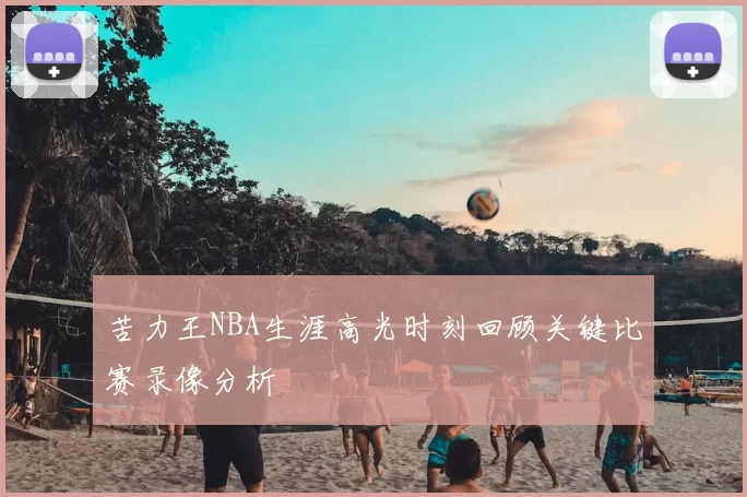 苦力王NBA生涯高光时刻回顾关键比赛录像分析