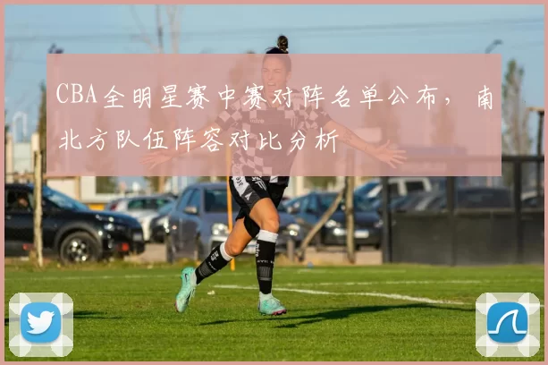 CBA全明星赛中赛对阵名单公布,南北方队伍阵容对比分析