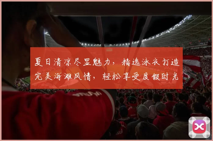 夏日清凉尽显魅力，精选泳衣打造完美海滩风情，轻松享受度假时光