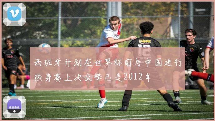 西班牙计划在世界杯前与中国进行热身赛上次交锋已是2012年