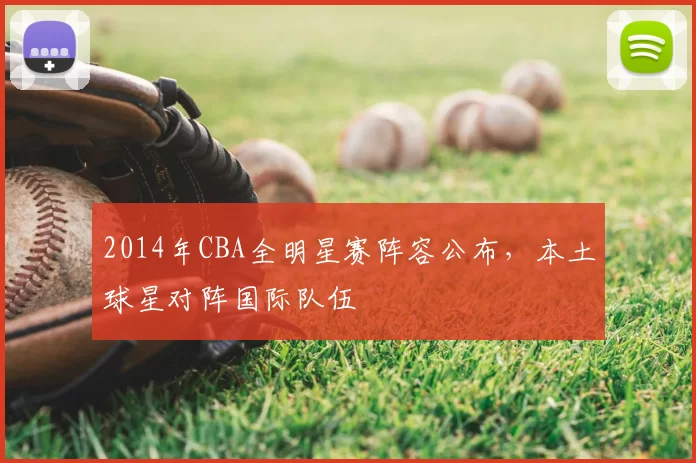 2014年CBA全明星赛阵容公布，本土球星对阵国际队伍
