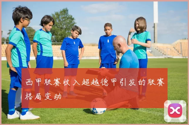 西甲联赛收入超越德甲引发的联赛格局变动
