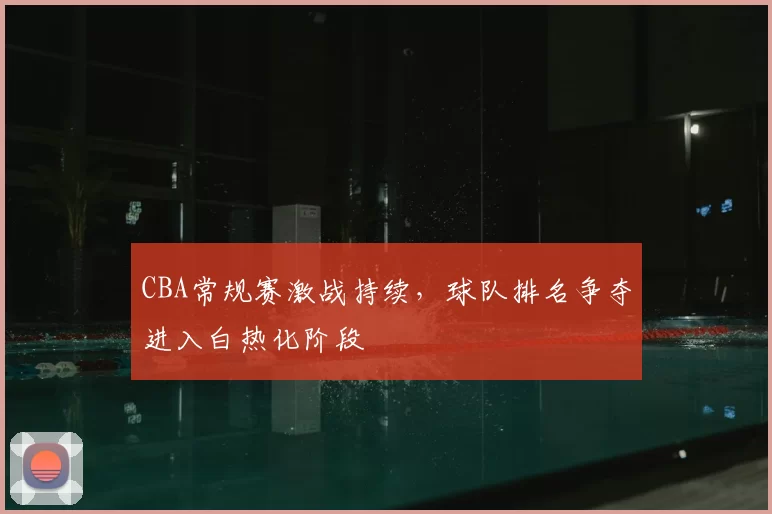 CBA常规赛激战持续，球队排名争夺进入白热化阶段