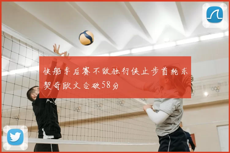 快船季后赛不敌独行侠止步首轮东契奇欧文合砍58分