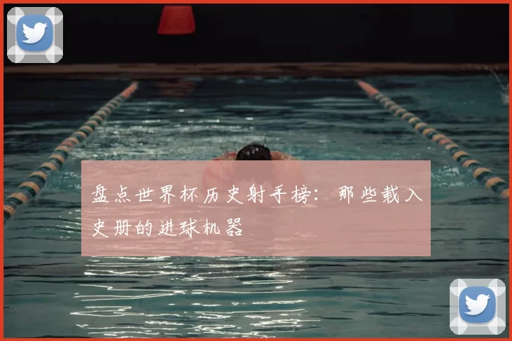 盘点世界杯历史射手榜:那些载入史册的进球机器