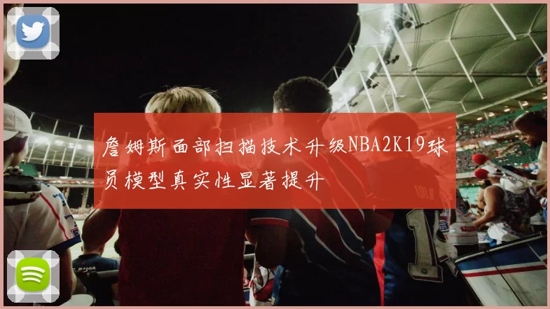 詹姆斯面部扫描技术升级NBA2K19球员模型真实性显著提升