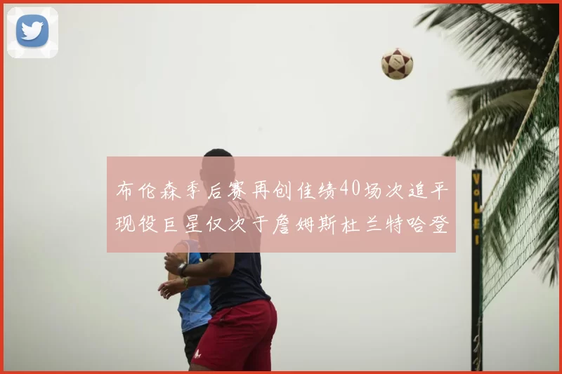 布伦森季后赛再创佳绩40场次追平现役巨星仅次于詹姆斯杜兰特哈登
