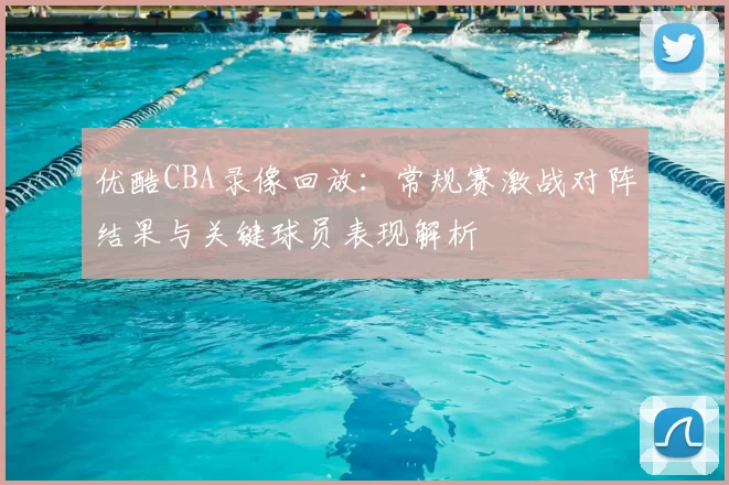 优酷CBA录像回放:常规赛激战对阵结果与关键球员表现解析