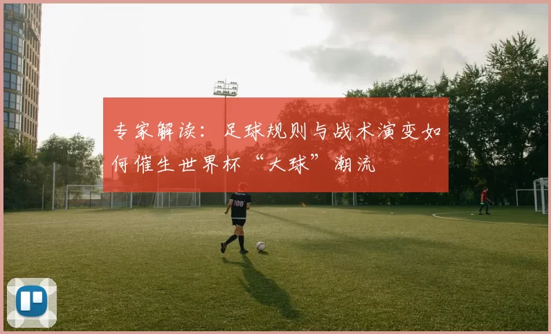 专家解读：足球规则与战术演变如何催生世界杯“大球”潮流