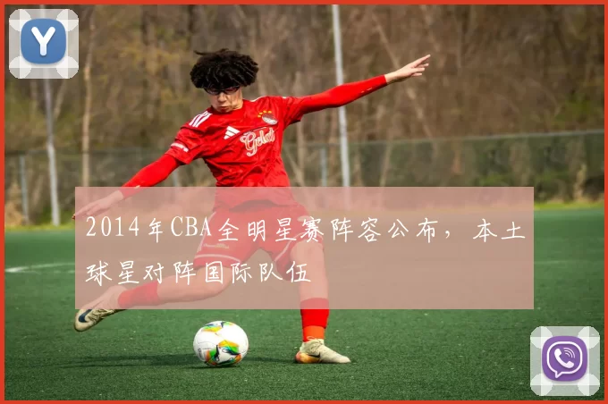 2014年CBA全明星赛阵容公布，本土球星对阵国际队伍