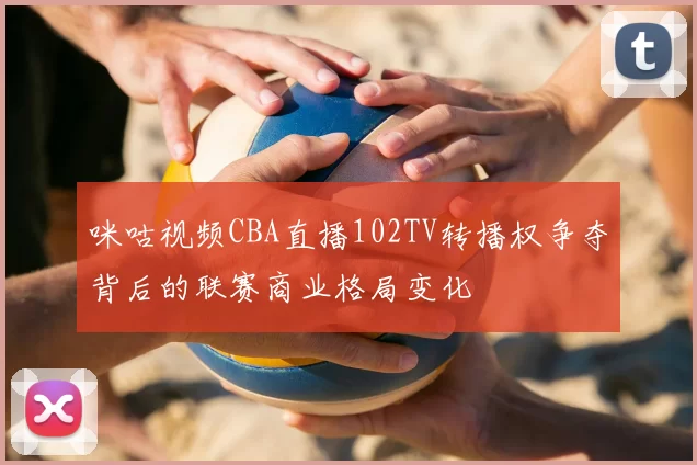 咪咕视频CBA直播102TV转播权争夺背后的联赛商业格局变化
